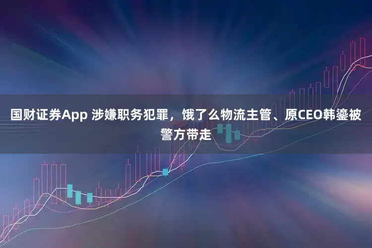 国财证券App 涉嫌职务犯罪，饿了么物流主管、原CEO韩鎏被警方带走