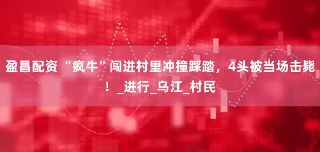 盈昌配资 “疯牛”闯进村里冲撞踩踏，4头被当场击毙！_进行_乌江_村民