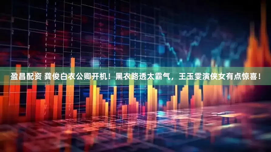 盈昌配资 龚俊白衣公卿开机！黑衣路透太霸气，王玉雯演侠女有点惊喜！
