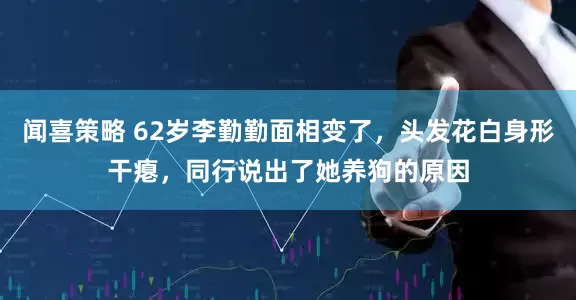 闻喜策略 62岁李勤勤面相变了，头发花白身形干瘪，同行说出了她养狗的原因