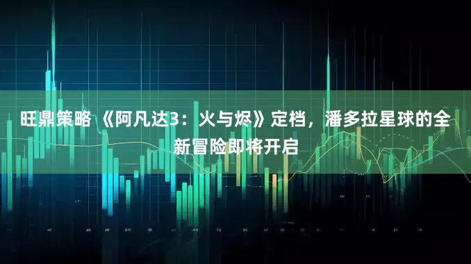 旺鼎策略 《阿凡达3：火与烬》定档，潘多拉星球的全新冒险即将开启
