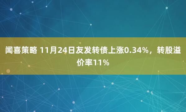 闻喜策略 11月24日友发转债上涨0.34%，转股溢价率11%