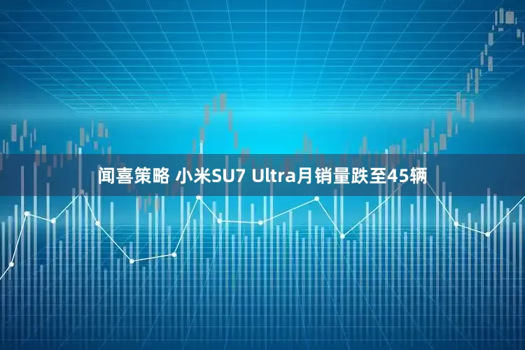 闻喜策略 小米SU7 Ultra月销量跌至45辆